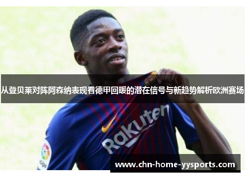 从登贝莱对阵阿森纳表现看德甲回暖的潜在信号与新趋势解析欧洲赛场