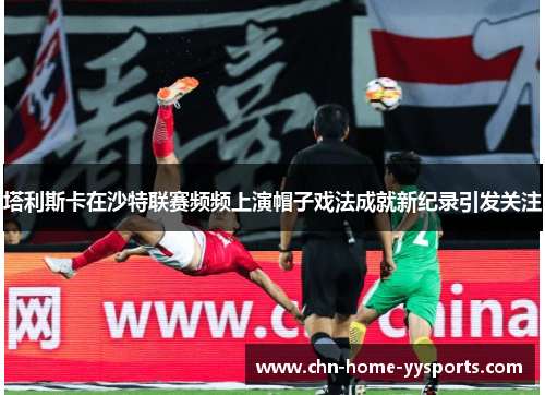 塔利斯卡在沙特联赛频频上演帽子戏法成就新纪录引发关注